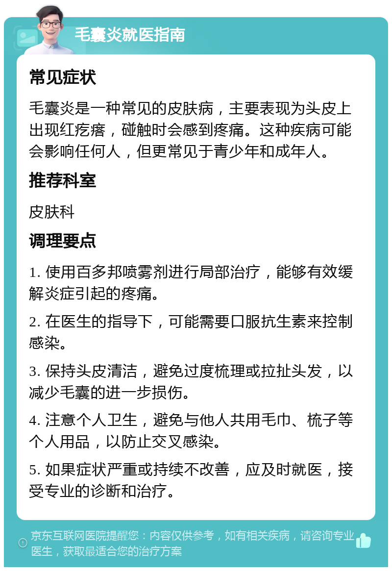 毛囊炎就医指南 常见症状 毛囊炎是一种常见的皮肤病，主要表现为头皮上出现红疙瘩，碰触时会感到疼痛。这种疾病可能会影响任何人，但更常见于青少年和成年人。 推荐科室 皮肤科 调理要点 1. 使用百多邦喷雾剂进行局部治疗，能够有效缓解炎症引起的疼痛。 2. 在医生的指导下，可能需要口服抗生素来控制感染。 3. 保持头皮清洁，避免过度梳理或拉扯头发，以减少毛囊的进一步损伤。 4. 注意个人卫生，避免与他人共用毛巾、梳子等个人用品，以防止交叉感染。 5. 如果症状严重或持续不改善，应及时就医，接受专业的诊断和治疗。