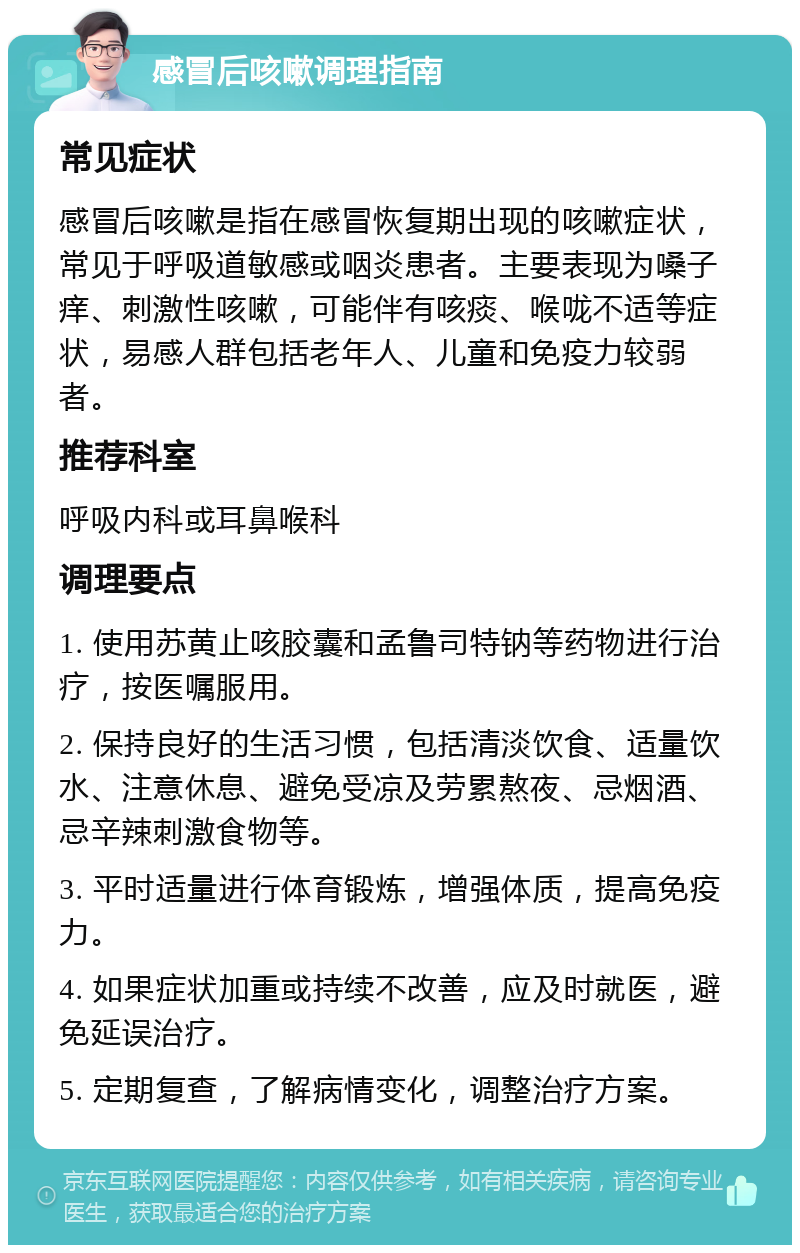 感冒后咳嗽调理指南 常见症状 感冒后咳嗽是指在感冒恢复期出现的咳嗽症状，常见于呼吸道敏感或咽炎患者。主要表现为嗓子痒、刺激性咳嗽，可能伴有咳痰、喉咙不适等症状，易感人群包括老年人、儿童和免疫力较弱者。 推荐科室 呼吸内科或耳鼻喉科 调理要点 1. 使用苏黄止咳胶囊和孟鲁司特钠等药物进行治疗，按医嘱服用。 2. 保持良好的生活习惯，包括清淡饮食、适量饮水、注意休息、避免受凉及劳累熬夜、忌烟酒、忌辛辣刺激食物等。 3. 平时适量进行体育锻炼，增强体质，提高免疫力。 4. 如果症状加重或持续不改善，应及时就医，避免延误治疗。 5. 定期复查，了解病情变化，调整治疗方案。