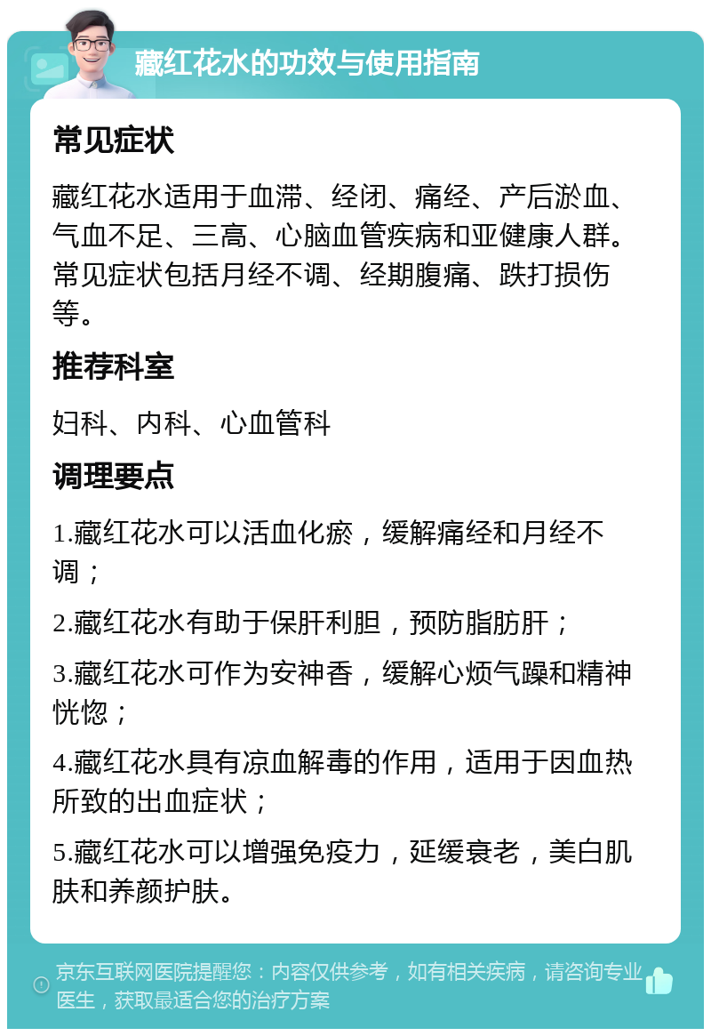 藏红花水的功效与使用指南 常见症状 藏红花水适用于血滞、经闭、痛经、产后淤血、气血不足、三高、心脑血管疾病和亚健康人群。常见症状包括月经不调、经期腹痛、跌打损伤等。 推荐科室 妇科、内科、心血管科 调理要点 1.藏红花水可以活血化瘀，缓解痛经和月经不调； 2.藏红花水有助于保肝利胆，预防脂肪肝； 3.藏红花水可作为安神香，缓解心烦气躁和精神恍惚； 4.藏红花水具有凉血解毒的作用，适用于因血热所致的出血症状； 5.藏红花水可以增强免疫力，延缓衰老，美白肌肤和养颜护肤。