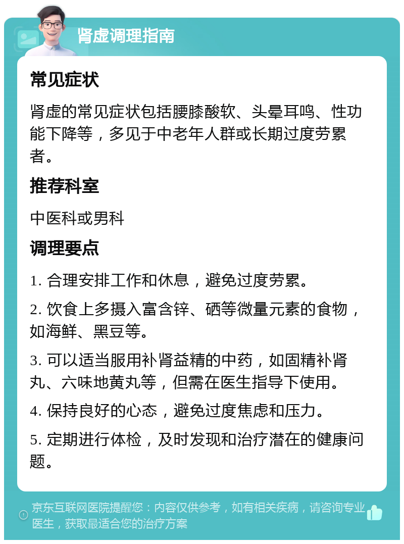 肾虚调理指南 常见症状 肾虚的常见症状包括腰膝酸软、头晕耳鸣、性功能下降等，多见于中老年人群或长期过度劳累者。 推荐科室 中医科或男科 调理要点 1. 合理安排工作和休息，避免过度劳累。 2. 饮食上多摄入富含锌、硒等微量元素的食物，如海鲜、黑豆等。 3. 可以适当服用补肾益精的中药，如固精补肾丸、六味地黄丸等，但需在医生指导下使用。 4. 保持良好的心态，避免过度焦虑和压力。 5. 定期进行体检，及时发现和治疗潜在的健康问题。