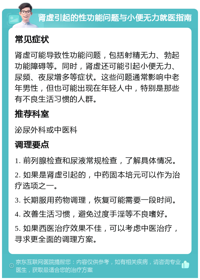 肾虚引起的性功能问题与小便无力就医指南 常见症状 肾虚可能导致性功能问题，包括射精无力、勃起功能障碍等。同时，肾虚还可能引起小便无力、尿频、夜尿增多等症状。这些问题通常影响中老年男性，但也可能出现在年轻人中，特别是那些有不良生活习惯的人群。 推荐科室 泌尿外科或中医科 调理要点 1. 前列腺检查和尿液常规检查，了解具体情况。 2. 如果是肾虚引起的，中药固本培元可以作为治疗选项之一。 3. 长期服用药物调理，恢复可能需要一段时间。 4. 改善生活习惯，避免过度手淫等不良嗜好。 5. 如果西医治疗效果不佳，可以考虑中医治疗，寻求更全面的调理方案。