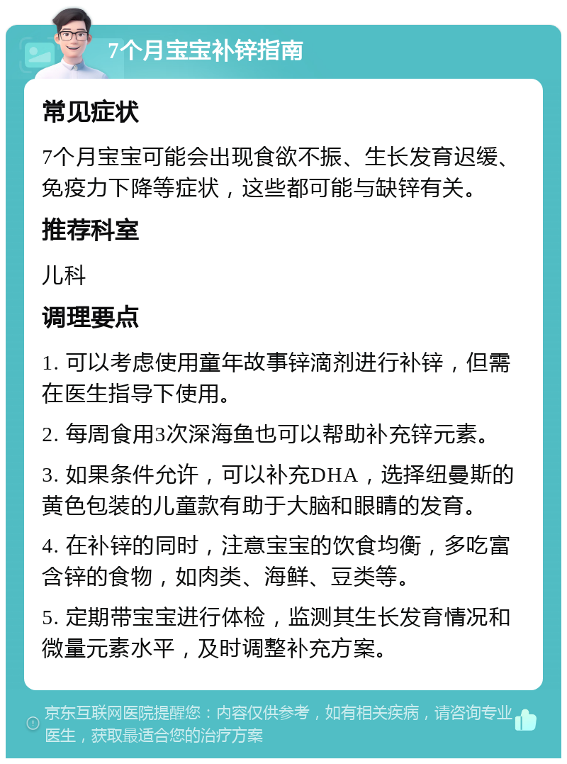 7个月宝宝补锌指南 常见症状 7个月宝宝可能会出现食欲不振、生长发育迟缓、免疫力下降等症状，这些都可能与缺锌有关。 推荐科室 儿科 调理要点 1. 可以考虑使用童年故事锌滴剂进行补锌，但需在医生指导下使用。 2. 每周食用3次深海鱼也可以帮助补充锌元素。 3. 如果条件允许，可以补充DHA，选择纽曼斯的黄色包装的儿童款有助于大脑和眼睛的发育。 4. 在补锌的同时，注意宝宝的饮食均衡，多吃富含锌的食物，如肉类、海鲜、豆类等。 5. 定期带宝宝进行体检，监测其生长发育情况和微量元素水平，及时调整补充方案。