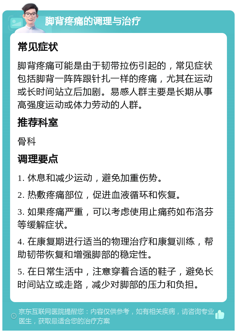 脚背疼痛的调理与治疗 常见症状 脚背疼痛可能是由于韧带拉伤引起的，常见症状包括脚背一阵阵跟针扎一样的疼痛，尤其在运动或长时间站立后加剧。易感人群主要是长期从事高强度运动或体力劳动的人群。 推荐科室 骨科 调理要点 1. 休息和减少运动，避免加重伤势。 2. 热敷疼痛部位，促进血液循环和恢复。 3. 如果疼痛严重，可以考虑使用止痛药如布洛芬等缓解症状。 4. 在康复期进行适当的物理治疗和康复训练，帮助韧带恢复和增强脚部的稳定性。 5. 在日常生活中，注意穿着合适的鞋子，避免长时间站立或走路，减少对脚部的压力和负担。