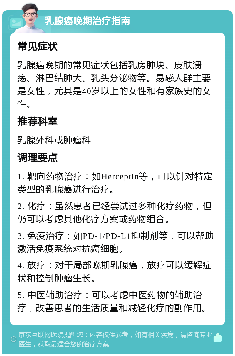 乳腺癌晚期治疗指南 常见症状 乳腺癌晚期的常见症状包括乳房肿块、皮肤溃疡、淋巴结肿大、乳头分泌物等。易感人群主要是女性，尤其是40岁以上的女性和有家族史的女性。 推荐科室 乳腺外科或肿瘤科 调理要点 1. 靶向药物治疗：如Herceptin等，可以针对特定类型的乳腺癌进行治疗。 2. 化疗：虽然患者已经尝试过多种化疗药物，但仍可以考虑其他化疗方案或药物组合。 3. 免疫治疗：如PD-1/PD-L1抑制剂等，可以帮助激活免疫系统对抗癌细胞。 4. 放疗：对于局部晚期乳腺癌，放疗可以缓解症状和控制肿瘤生长。 5. 中医辅助治疗：可以考虑中医药物的辅助治疗，改善患者的生活质量和减轻化疗的副作用。