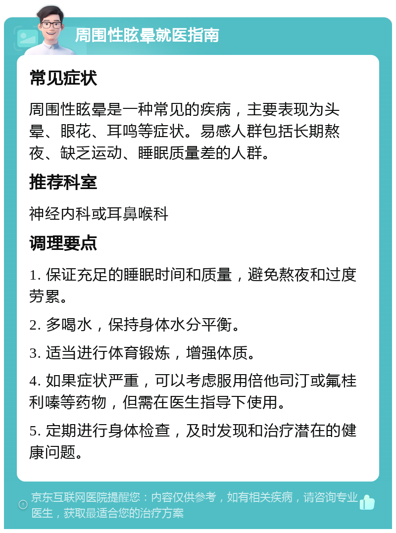 周围性眩晕就医指南 常见症状 周围性眩晕是一种常见的疾病，主要表现为头晕、眼花、耳鸣等症状。易感人群包括长期熬夜、缺乏运动、睡眠质量差的人群。 推荐科室 神经内科或耳鼻喉科 调理要点 1. 保证充足的睡眠时间和质量，避免熬夜和过度劳累。 2. 多喝水，保持身体水分平衡。 3. 适当进行体育锻炼，增强体质。 4. 如果症状严重，可以考虑服用倍他司汀或氟桂利嗪等药物，但需在医生指导下使用。 5. 定期进行身体检查，及时发现和治疗潜在的健康问题。