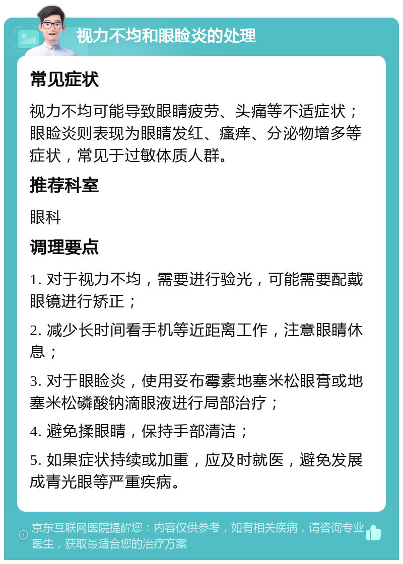 视力不均和眼睑炎的处理 常见症状 视力不均可能导致眼睛疲劳、头痛等不适症状；眼睑炎则表现为眼睛发红、瘙痒、分泌物增多等症状，常见于过敏体质人群。 推荐科室 眼科 调理要点 1. 对于视力不均，需要进行验光，可能需要配戴眼镜进行矫正； 2. 减少长时间看手机等近距离工作，注意眼睛休息； 3. 对于眼睑炎，使用妥布霉素地塞米松眼膏或地塞米松磷酸钠滴眼液进行局部治疗； 4. 避免揉眼睛，保持手部清洁； 5. 如果症状持续或加重，应及时就医，避免发展成青光眼等严重疾病。