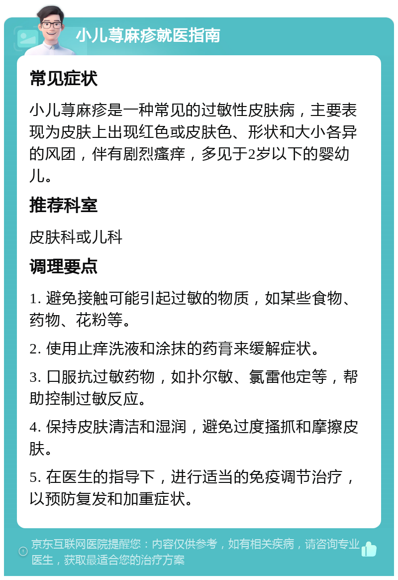 小儿荨麻疹就医指南 常见症状 小儿荨麻疹是一种常见的过敏性皮肤病，主要表现为皮肤上出现红色或皮肤色、形状和大小各异的风团，伴有剧烈瘙痒，多见于2岁以下的婴幼儿。 推荐科室 皮肤科或儿科 调理要点 1. 避免接触可能引起过敏的物质，如某些食物、药物、花粉等。 2. 使用止痒洗液和涂抹的药膏来缓解症状。 3. 口服抗过敏药物，如扑尔敏、氯雷他定等，帮助控制过敏反应。 4. 保持皮肤清洁和湿润，避免过度搔抓和摩擦皮肤。 5. 在医生的指导下，进行适当的免疫调节治疗，以预防复发和加重症状。