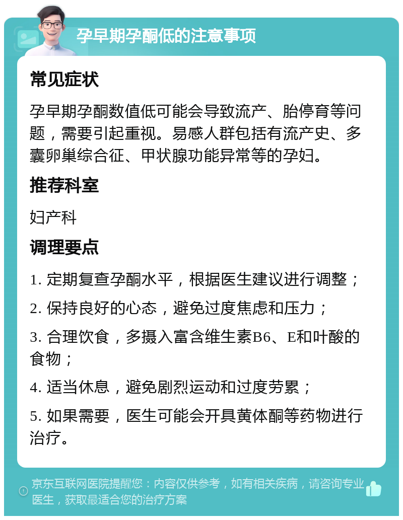 孕早期孕酮低的注意事项 常见症状 孕早期孕酮数值低可能会导致流产、胎停育等问题，需要引起重视。易感人群包括有流产史、多囊卵巢综合征、甲状腺功能异常等的孕妇。 推荐科室 妇产科 调理要点 1. 定期复查孕酮水平，根据医生建议进行调整； 2. 保持良好的心态，避免过度焦虑和压力； 3. 合理饮食，多摄入富含维生素B6、E和叶酸的食物； 4. 适当休息，避免剧烈运动和过度劳累； 5. 如果需要，医生可能会开具黄体酮等药物进行治疗。