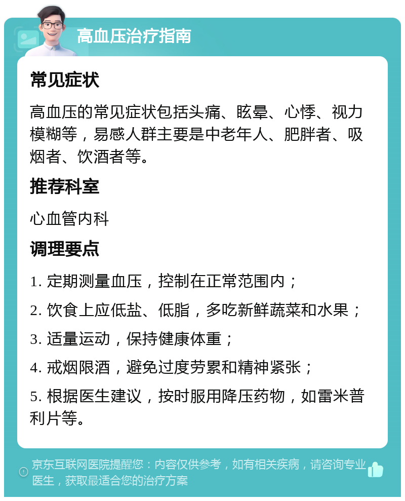 高血压治疗指南 常见症状 高血压的常见症状包括头痛、眩晕、心悸、视力模糊等，易感人群主要是中老年人、肥胖者、吸烟者、饮酒者等。 推荐科室 心血管内科 调理要点 1. 定期测量血压，控制在正常范围内； 2. 饮食上应低盐、低脂，多吃新鲜蔬菜和水果； 3. 适量运动，保持健康体重； 4. 戒烟限酒，避免过度劳累和精神紧张； 5. 根据医生建议，按时服用降压药物，如雷米普利片等。