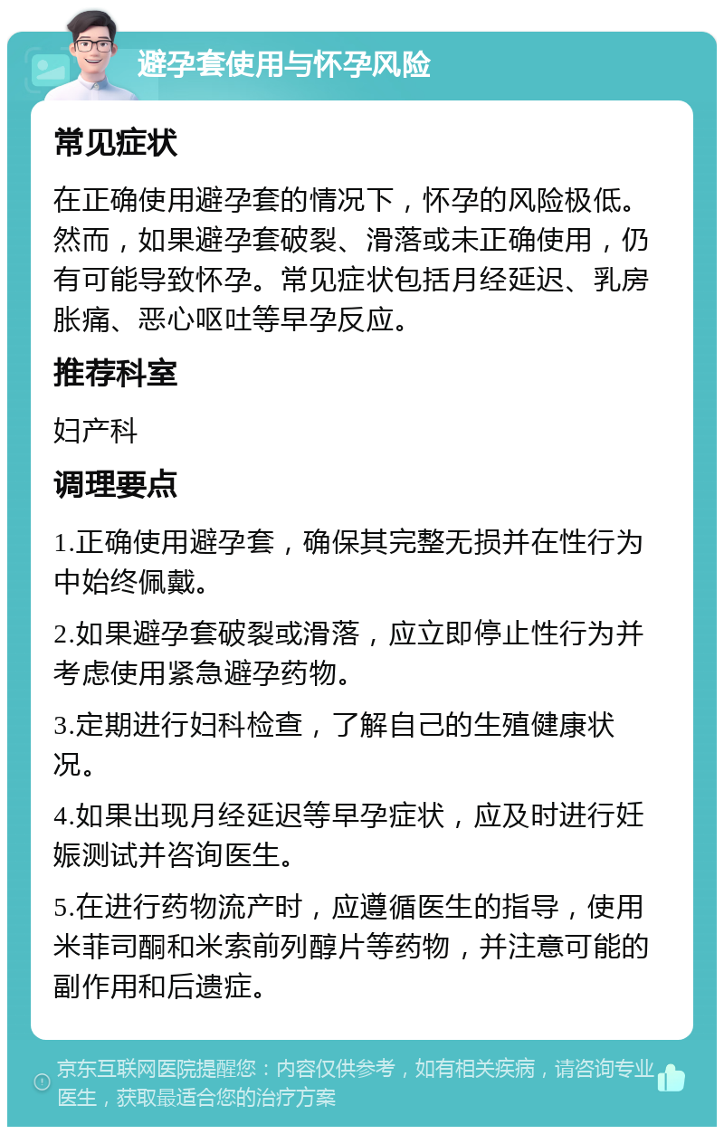 避孕套使用与怀孕风险 常见症状 在正确使用避孕套的情况下，怀孕的风险极低。然而，如果避孕套破裂、滑落或未正确使用，仍有可能导致怀孕。常见症状包括月经延迟、乳房胀痛、恶心呕吐等早孕反应。 推荐科室 妇产科 调理要点 1.正确使用避孕套，确保其完整无损并在性行为中始终佩戴。 2.如果避孕套破裂或滑落，应立即停止性行为并考虑使用紧急避孕药物。 3.定期进行妇科检查，了解自己的生殖健康状况。 4.如果出现月经延迟等早孕症状，应及时进行妊娠测试并咨询医生。 5.在进行药物流产时，应遵循医生的指导，使用米菲司酮和米索前列醇片等药物，并注意可能的副作用和后遗症。