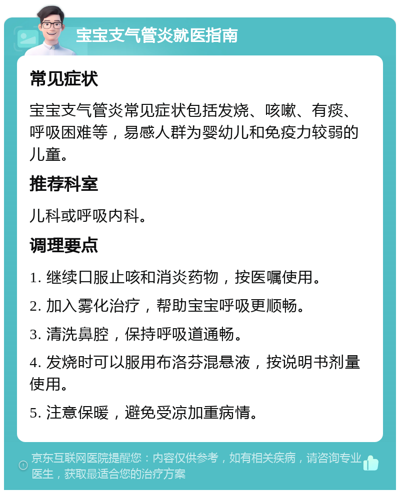 宝宝支气管炎就医指南 常见症状 宝宝支气管炎常见症状包括发烧、咳嗽、有痰、呼吸困难等，易感人群为婴幼儿和免疫力较弱的儿童。 推荐科室 儿科或呼吸内科。 调理要点 1. 继续口服止咳和消炎药物，按医嘱使用。 2. 加入雾化治疗，帮助宝宝呼吸更顺畅。 3. 清洗鼻腔，保持呼吸道通畅。 4. 发烧时可以服用布洛芬混悬液，按说明书剂量使用。 5. 注意保暖，避免受凉加重病情。