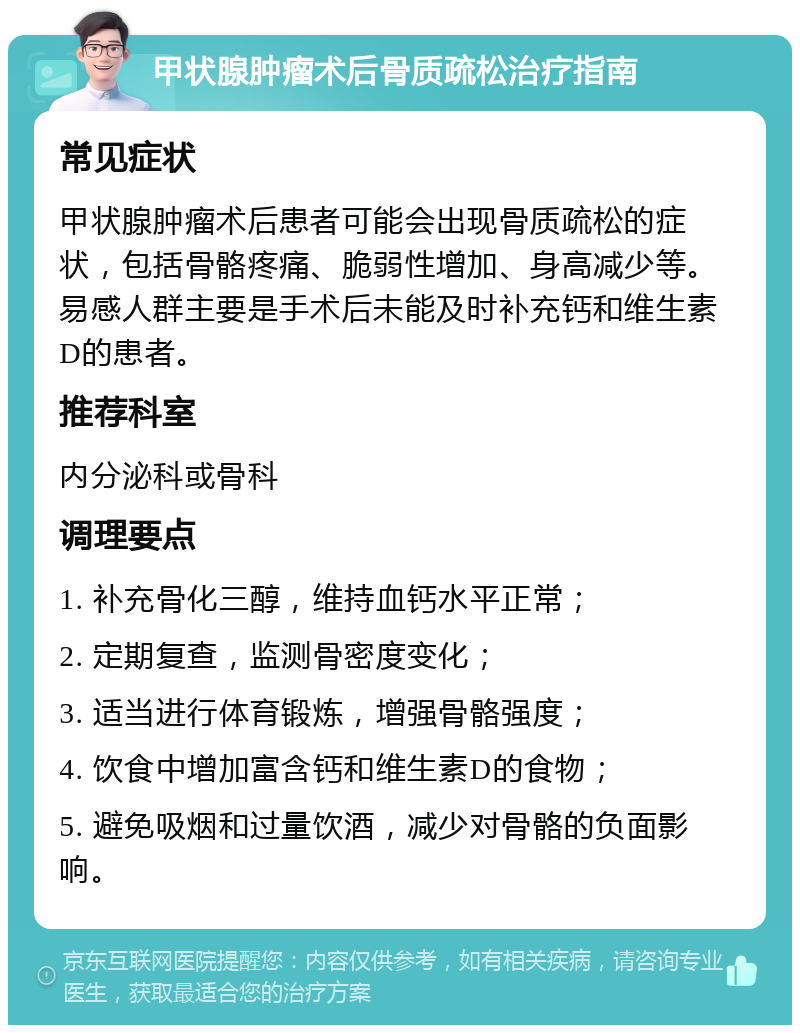 甲状腺肿瘤术后骨质疏松治疗指南 常见症状 甲状腺肿瘤术后患者可能会出现骨质疏松的症状，包括骨骼疼痛、脆弱性增加、身高减少等。易感人群主要是手术后未能及时补充钙和维生素D的患者。 推荐科室 内分泌科或骨科 调理要点 1. 补充骨化三醇，维持血钙水平正常； 2. 定期复查，监测骨密度变化； 3. 适当进行体育锻炼，增强骨骼强度； 4. 饮食中增加富含钙和维生素D的食物； 5. 避免吸烟和过量饮酒，减少对骨骼的负面影响。