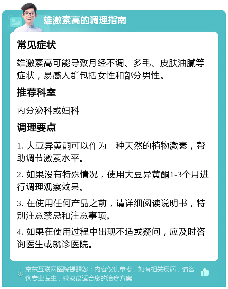 雄激素高的调理指南 常见症状 雄激素高可能导致月经不调、多毛、皮肤油腻等症状，易感人群包括女性和部分男性。 推荐科室 内分泌科或妇科 调理要点 1. 大豆异黄酮可以作为一种天然的植物激素，帮助调节激素水平。 2. 如果没有特殊情况，使用大豆异黄酮1-3个月进行调理观察效果。 3. 在使用任何产品之前，请详细阅读说明书，特别注意禁忌和注意事项。 4. 如果在使用过程中出现不适或疑问，应及时咨询医生或就诊医院。