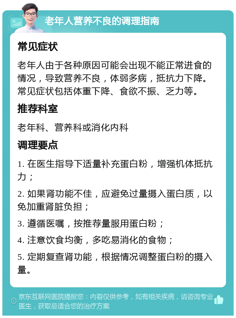 老年人营养不良的调理指南 常见症状 老年人由于各种原因可能会出现不能正常进食的情况，导致营养不良，体弱多病，抵抗力下降。常见症状包括体重下降、食欲不振、乏力等。 推荐科室 老年科、营养科或消化内科 调理要点 1. 在医生指导下适量补充蛋白粉，增强机体抵抗力； 2. 如果肾功能不佳，应避免过量摄入蛋白质，以免加重肾脏负担； 3. 遵循医嘱，按推荐量服用蛋白粉； 4. 注意饮食均衡，多吃易消化的食物； 5. 定期复查肾功能，根据情况调整蛋白粉的摄入量。