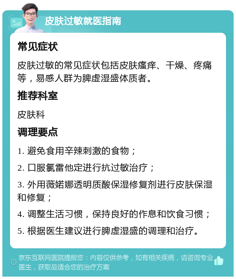 皮肤过敏就医指南 常见症状 皮肤过敏的常见症状包括皮肤瘙痒、干燥、疼痛等，易感人群为脾虚湿盛体质者。 推荐科室 皮肤科 调理要点 1. 避免食用辛辣刺激的食物； 2. 口服氯雷他定进行抗过敏治疗； 3. 外用薇婼娜透明质酸保湿修复剂进行皮肤保湿和修复； 4. 调整生活习惯，保持良好的作息和饮食习惯； 5. 根据医生建议进行脾虚湿盛的调理和治疗。