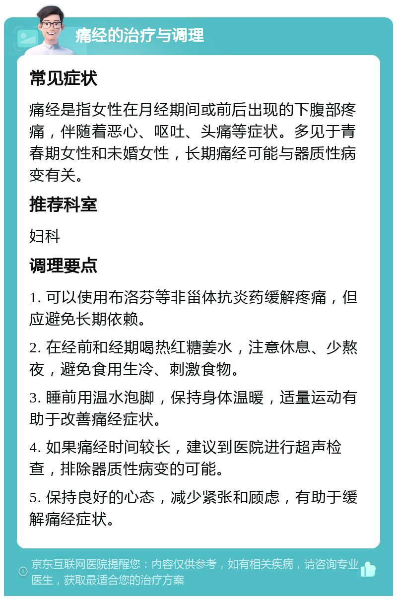 痛经的治疗与调理 常见症状 痛经是指女性在月经期间或前后出现的下腹部疼痛，伴随着恶心、呕吐、头痛等症状。多见于青春期女性和未婚女性，长期痛经可能与器质性病变有关。 推荐科室 妇科 调理要点 1. 可以使用布洛芬等非甾体抗炎药缓解疼痛，但应避免长期依赖。 2. 在经前和经期喝热红糖姜水，注意休息、少熬夜，避免食用生冷、刺激食物。 3. 睡前用温水泡脚，保持身体温暖，适量运动有助于改善痛经症状。 4. 如果痛经时间较长，建议到医院进行超声检查，排除器质性病变的可能。 5. 保持良好的心态，减少紧张和顾虑，有助于缓解痛经症状。