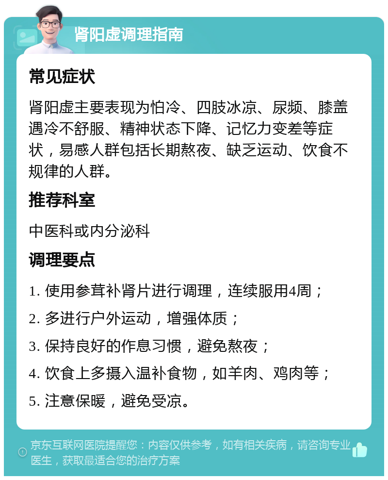 肾阳虚调理指南 常见症状 肾阳虚主要表现为怕冷、四肢冰凉、尿频、膝盖遇冷不舒服、精神状态下降、记忆力变差等症状，易感人群包括长期熬夜、缺乏运动、饮食不规律的人群。 推荐科室 中医科或内分泌科 调理要点 1. 使用参茸补肾片进行调理，连续服用4周； 2. 多进行户外运动，增强体质； 3. 保持良好的作息习惯，避免熬夜； 4. 饮食上多摄入温补食物，如羊肉、鸡肉等； 5. 注意保暖，避免受凉。