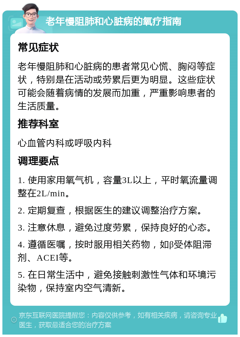 老年慢阻肺和心脏病的氧疗指南 常见症状 老年慢阻肺和心脏病的患者常见心慌、胸闷等症状，特别是在活动或劳累后更为明显。这些症状可能会随着病情的发展而加重，严重影响患者的生活质量。 推荐科室 心血管内科或呼吸内科 调理要点 1. 使用家用氧气机，容量3L以上，平时氧流量调整在2L/min。 2. 定期复查，根据医生的建议调整治疗方案。 3. 注意休息，避免过度劳累，保持良好的心态。 4. 遵循医嘱，按时服用相关药物，如β受体阻滞剂、ACEI等。 5. 在日常生活中，避免接触刺激性气体和环境污染物，保持室内空气清新。