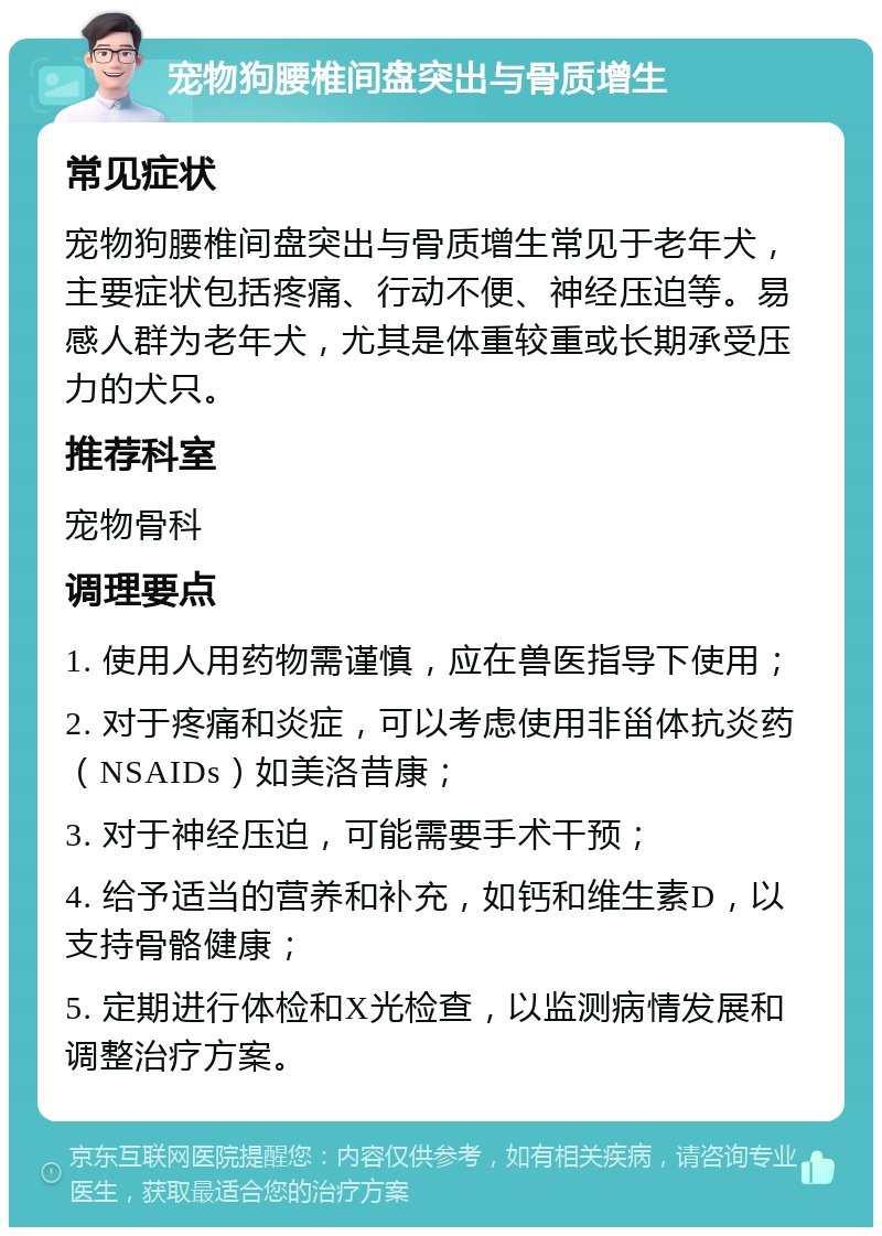 宠物狗腰椎间盘突出与骨质增生 常见症状 宠物狗腰椎间盘突出与骨质增生常见于老年犬，主要症状包括疼痛、行动不便、神经压迫等。易感人群为老年犬，尤其是体重较重或长期承受压力的犬只。 推荐科室 宠物骨科 调理要点 1. 使用人用药物需谨慎，应在兽医指导下使用； 2. 对于疼痛和炎症，可以考虑使用非甾体抗炎药（NSAIDs）如美洛昔康； 3. 对于神经压迫，可能需要手术干预； 4. 给予适当的营养和补充，如钙和维生素D，以支持骨骼健康； 5. 定期进行体检和X光检查，以监测病情发展和调整治疗方案。