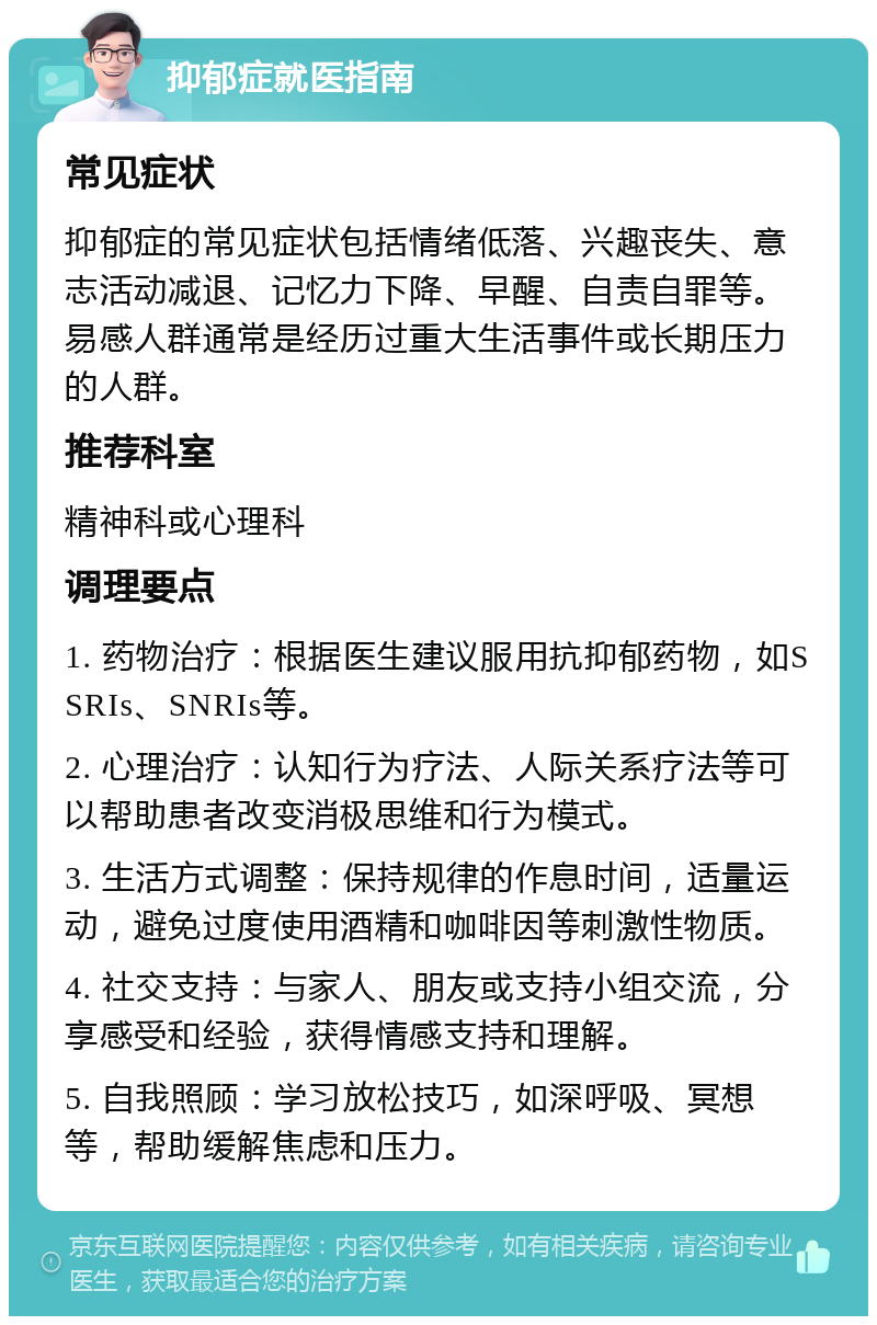 抑郁症就医指南 常见症状 抑郁症的常见症状包括情绪低落、兴趣丧失、意志活动减退、记忆力下降、早醒、自责自罪等。易感人群通常是经历过重大生活事件或长期压力的人群。 推荐科室 精神科或心理科 调理要点 1. 药物治疗：根据医生建议服用抗抑郁药物，如SSRIs、SNRIs等。 2. 心理治疗：认知行为疗法、人际关系疗法等可以帮助患者改变消极思维和行为模式。 3. 生活方式调整：保持规律的作息时间，适量运动，避免过度使用酒精和咖啡因等刺激性物质。 4. 社交支持：与家人、朋友或支持小组交流，分享感受和经验，获得情感支持和理解。 5. 自我照顾：学习放松技巧，如深呼吸、冥想等，帮助缓解焦虑和压力。