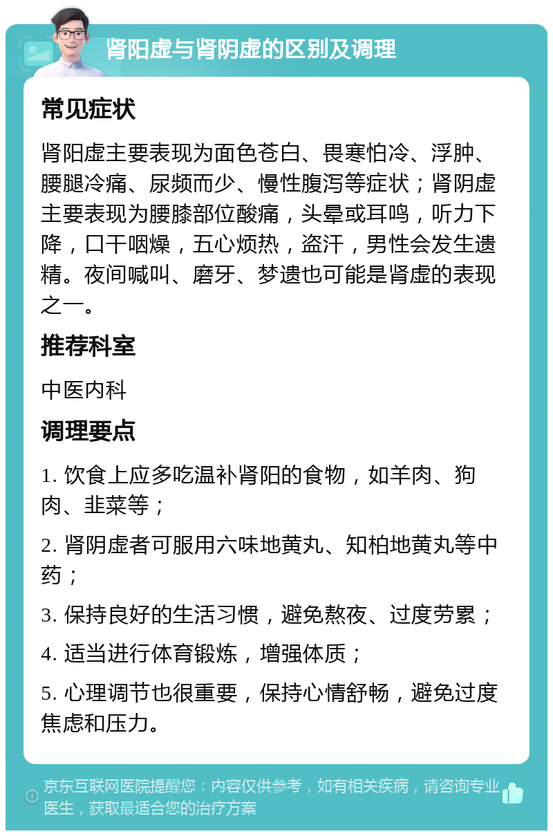 肾阳虚与肾阴虚的区别及调理 常见症状 肾阳虚主要表现为面色苍白、畏寒怕冷、浮肿、腰腿冷痛、尿频而少、慢性腹泻等症状；肾阴虚主要表现为腰膝部位酸痛，头晕或耳鸣，听力下降，口干咽燥，五心烦热，盗汗，男性会发生遗精。夜间喊叫、磨牙、梦遗也可能是肾虚的表现之一。 推荐科室 中医内科 调理要点 1. 饮食上应多吃温补肾阳的食物，如羊肉、狗肉、韭菜等； 2. 肾阴虚者可服用六味地黄丸、知柏地黄丸等中药； 3. 保持良好的生活习惯，避免熬夜、过度劳累； 4. 适当进行体育锻炼，增强体质； 5. 心理调节也很重要，保持心情舒畅，避免过度焦虑和压力。