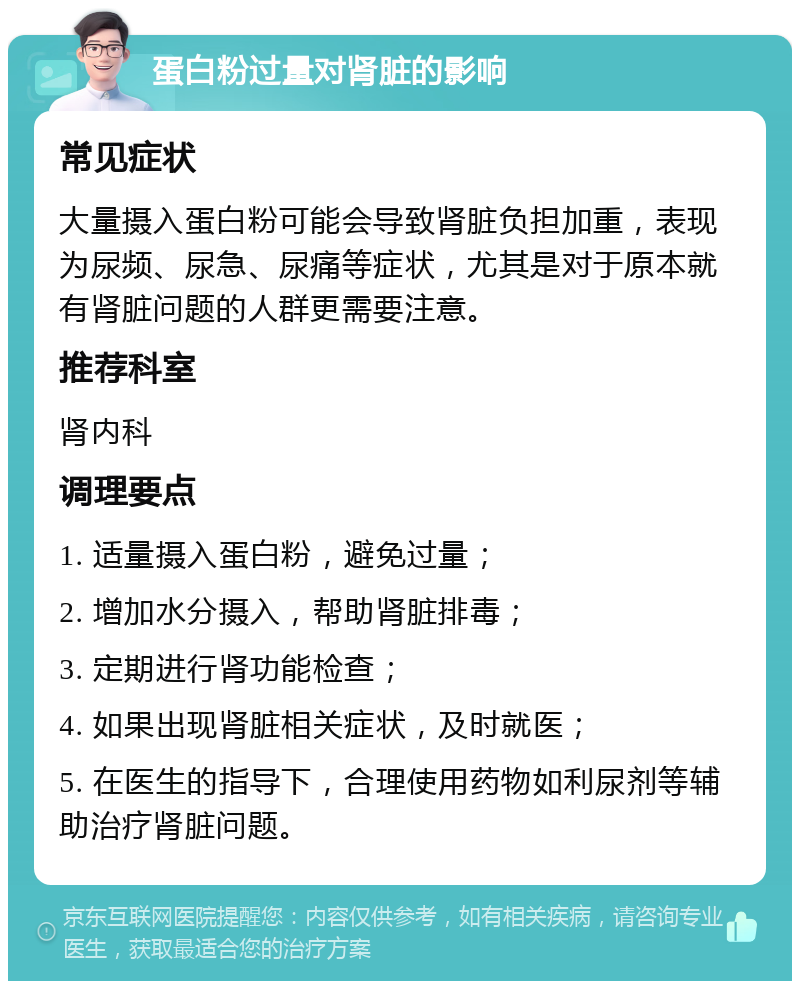 蛋白粉过量对肾脏的影响 常见症状 大量摄入蛋白粉可能会导致肾脏负担加重，表现为尿频、尿急、尿痛等症状，尤其是对于原本就有肾脏问题的人群更需要注意。 推荐科室 肾内科 调理要点 1. 适量摄入蛋白粉，避免过量； 2. 增加水分摄入，帮助肾脏排毒； 3. 定期进行肾功能检查； 4. 如果出现肾脏相关症状，及时就医； 5. 在医生的指导下，合理使用药物如利尿剂等辅助治疗肾脏问题。