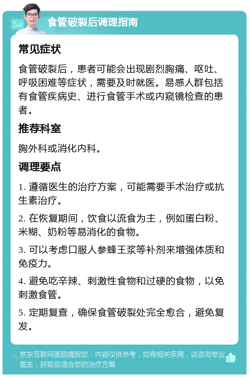 食管破裂后调理指南 常见症状 食管破裂后，患者可能会出现剧烈胸痛、呕吐、呼吸困难等症状，需要及时就医。易感人群包括有食管疾病史、进行食管手术或内窥镜检查的患者。 推荐科室 胸外科或消化内科。 调理要点 1. 遵循医生的治疗方案，可能需要手术治疗或抗生素治疗。 2. 在恢复期间，饮食以流食为主，例如蛋白粉、米糊、奶粉等易消化的食物。 3. 可以考虑口服人参蜂王浆等补剂来增强体质和免疫力。 4. 避免吃辛辣、刺激性食物和过硬的食物，以免刺激食管。 5. 定期复查，确保食管破裂处完全愈合，避免复发。