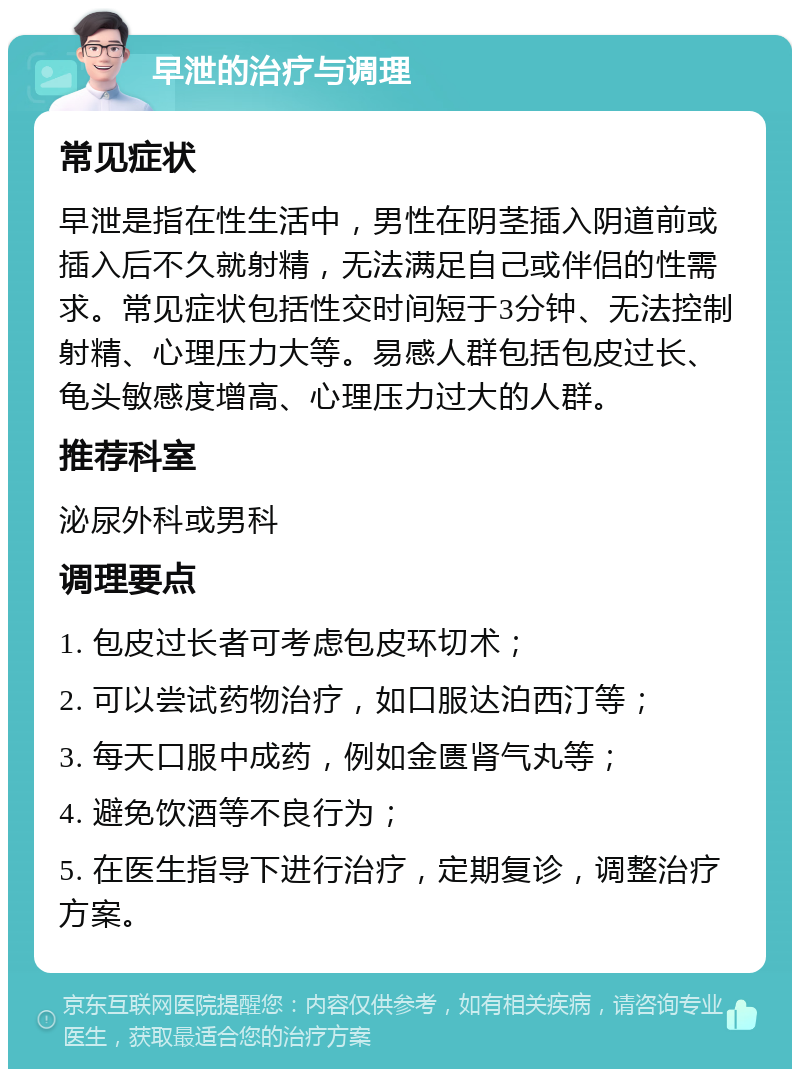 早泄的治疗与调理 常见症状 早泄是指在性生活中，男性在阴茎插入阴道前或插入后不久就射精，无法满足自己或伴侣的性需求。常见症状包括性交时间短于3分钟、无法控制射精、心理压力大等。易感人群包括包皮过长、龟头敏感度增高、心理压力过大的人群。 推荐科室 泌尿外科或男科 调理要点 1. 包皮过长者可考虑包皮环切术； 2. 可以尝试药物治疗，如口服达泊西汀等； 3. 每天口服中成药，例如金匮肾气丸等； 4. 避免饮酒等不良行为； 5. 在医生指导下进行治疗，定期复诊，调整治疗方案。