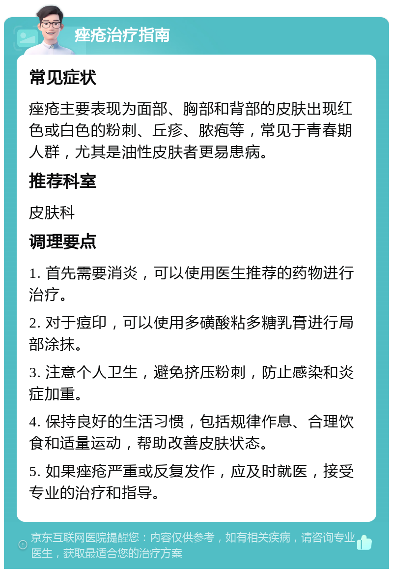 痤疮治疗指南 常见症状 痤疮主要表现为面部、胸部和背部的皮肤出现红色或白色的粉刺、丘疹、脓疱等，常见于青春期人群，尤其是油性皮肤者更易患病。 推荐科室 皮肤科 调理要点 1. 首先需要消炎，可以使用医生推荐的药物进行治疗。 2. 对于痘印，可以使用多磺酸粘多糖乳膏进行局部涂抹。 3. 注意个人卫生，避免挤压粉刺，防止感染和炎症加重。 4. 保持良好的生活习惯，包括规律作息、合理饮食和适量运动，帮助改善皮肤状态。 5. 如果痤疮严重或反复发作，应及时就医，接受专业的治疗和指导。