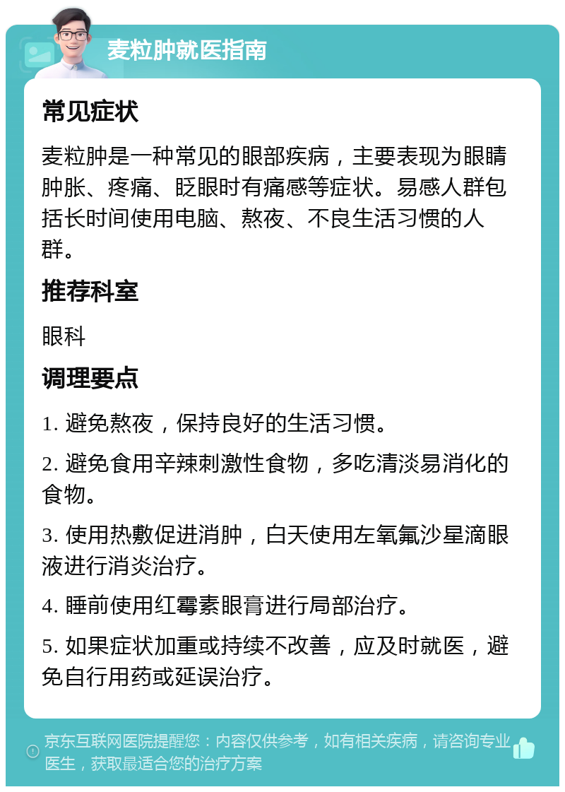 麦粒肿就医指南 常见症状 麦粒肿是一种常见的眼部疾病，主要表现为眼睛肿胀、疼痛、眨眼时有痛感等症状。易感人群包括长时间使用电脑、熬夜、不良生活习惯的人群。 推荐科室 眼科 调理要点 1. 避免熬夜，保持良好的生活习惯。 2. 避免食用辛辣刺激性食物，多吃清淡易消化的食物。 3. 使用热敷促进消肿，白天使用左氧氟沙星滴眼液进行消炎治疗。 4. 睡前使用红霉素眼膏进行局部治疗。 5. 如果症状加重或持续不改善，应及时就医，避免自行用药或延误治疗。