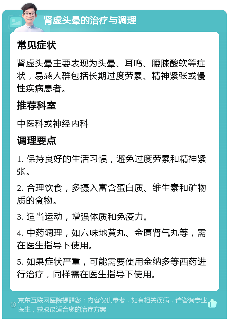 肾虚头晕的治疗与调理 常见症状 肾虚头晕主要表现为头晕、耳鸣、腰膝酸软等症状，易感人群包括长期过度劳累、精神紧张或慢性疾病患者。 推荐科室 中医科或神经内科 调理要点 1. 保持良好的生活习惯，避免过度劳累和精神紧张。 2. 合理饮食，多摄入富含蛋白质、维生素和矿物质的食物。 3. 适当运动，增强体质和免疫力。 4. 中药调理，如六味地黄丸、金匮肾气丸等，需在医生指导下使用。 5. 如果症状严重，可能需要使用金纳多等西药进行治疗，同样需在医生指导下使用。