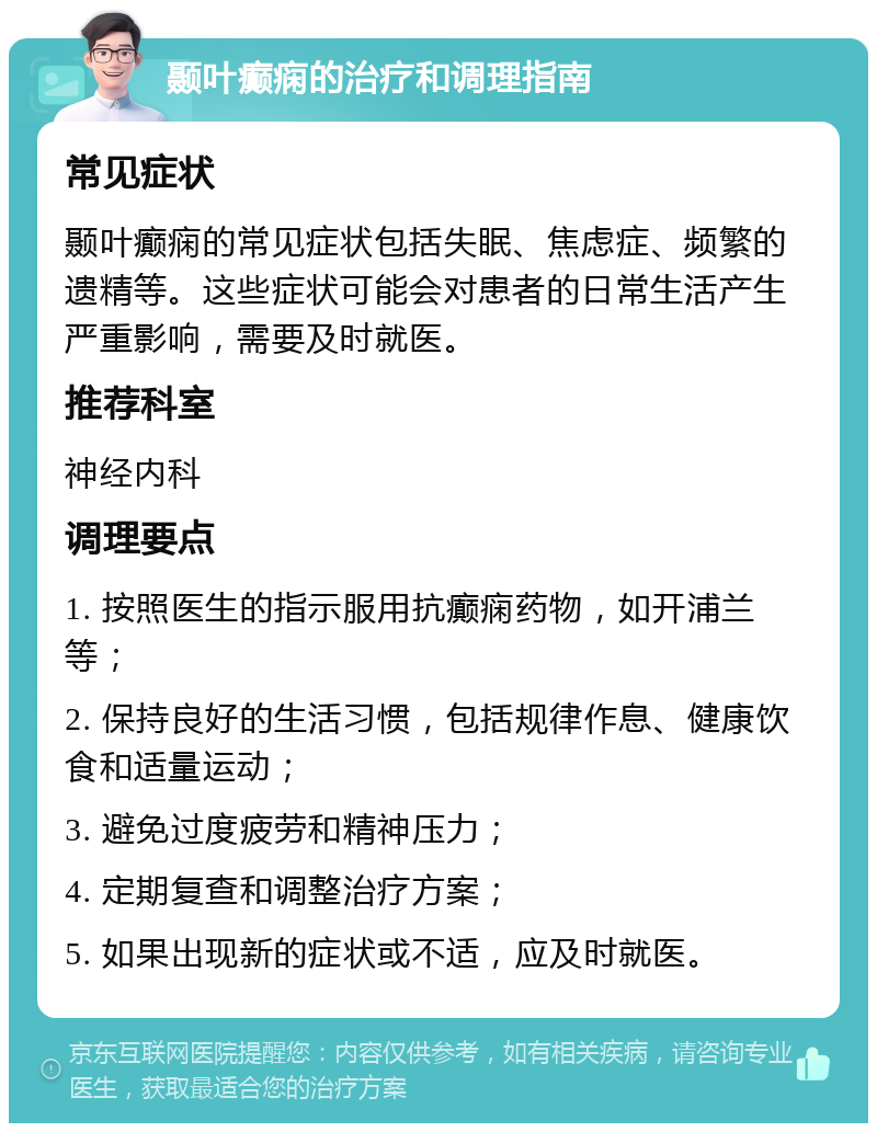 颞叶癫痫的治疗和调理指南 常见症状 颞叶癫痫的常见症状包括失眠、焦虑症、频繁的遗精等。这些症状可能会对患者的日常生活产生严重影响，需要及时就医。 推荐科室 神经内科 调理要点 1. 按照医生的指示服用抗癫痫药物，如开浦兰等； 2. 保持良好的生活习惯，包括规律作息、健康饮食和适量运动； 3. 避免过度疲劳和精神压力； 4. 定期复查和调整治疗方案； 5. 如果出现新的症状或不适，应及时就医。