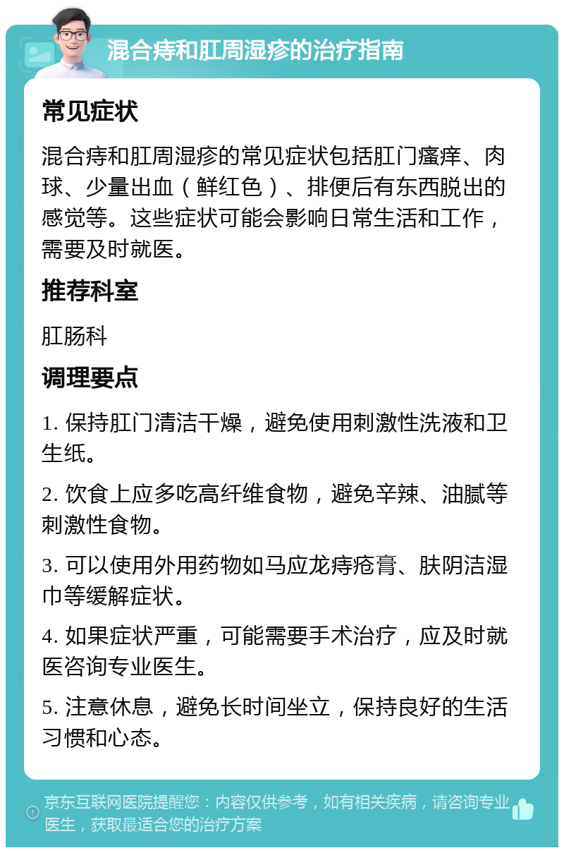 混合痔和肛周湿疹的治疗指南 常见症状 混合痔和肛周湿疹的常见症状包括肛门瘙痒、肉球、少量出血（鲜红色）、排便后有东西脱出的感觉等。这些症状可能会影响日常生活和工作，需要及时就医。 推荐科室 肛肠科 调理要点 1. 保持肛门清洁干燥，避免使用刺激性洗液和卫生纸。 2. 饮食上应多吃高纤维食物，避免辛辣、油腻等刺激性食物。 3. 可以使用外用药物如马应龙痔疮膏、肤阴洁湿巾等缓解症状。 4. 如果症状严重，可能需要手术治疗，应及时就医咨询专业医生。 5. 注意休息，避免长时间坐立，保持良好的生活习惯和心态。