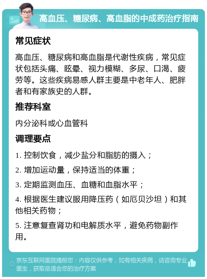 高血压、糖尿病、高血脂的中成药治疗指南 常见症状 高血压、糖尿病和高血脂是代谢性疾病，常见症状包括头痛、眩晕、视力模糊、多尿、口渴、疲劳等。这些疾病易感人群主要是中老年人、肥胖者和有家族史的人群。 推荐科室 内分泌科或心血管科 调理要点 1. 控制饮食，减少盐分和脂肪的摄入； 2. 增加运动量，保持适当的体重； 3. 定期监测血压、血糖和血脂水平； 4. 根据医生建议服用降压药（如厄贝沙坦）和其他相关药物； 5. 注意复查肾功和电解质水平，避免药物副作用。