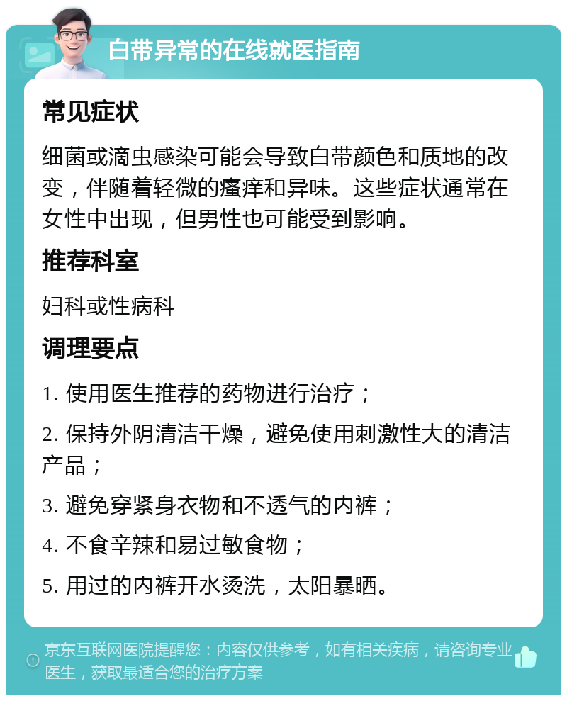 白带异常的在线就医指南 常见症状 细菌或滴虫感染可能会导致白带颜色和质地的改变，伴随着轻微的瘙痒和异味。这些症状通常在女性中出现，但男性也可能受到影响。 推荐科室 妇科或性病科 调理要点 1. 使用医生推荐的药物进行治疗； 2. 保持外阴清洁干燥，避免使用刺激性大的清洁产品； 3. 避免穿紧身衣物和不透气的内裤； 4. 不食辛辣和易过敏食物； 5. 用过的内裤开水烫洗，太阳暴晒。