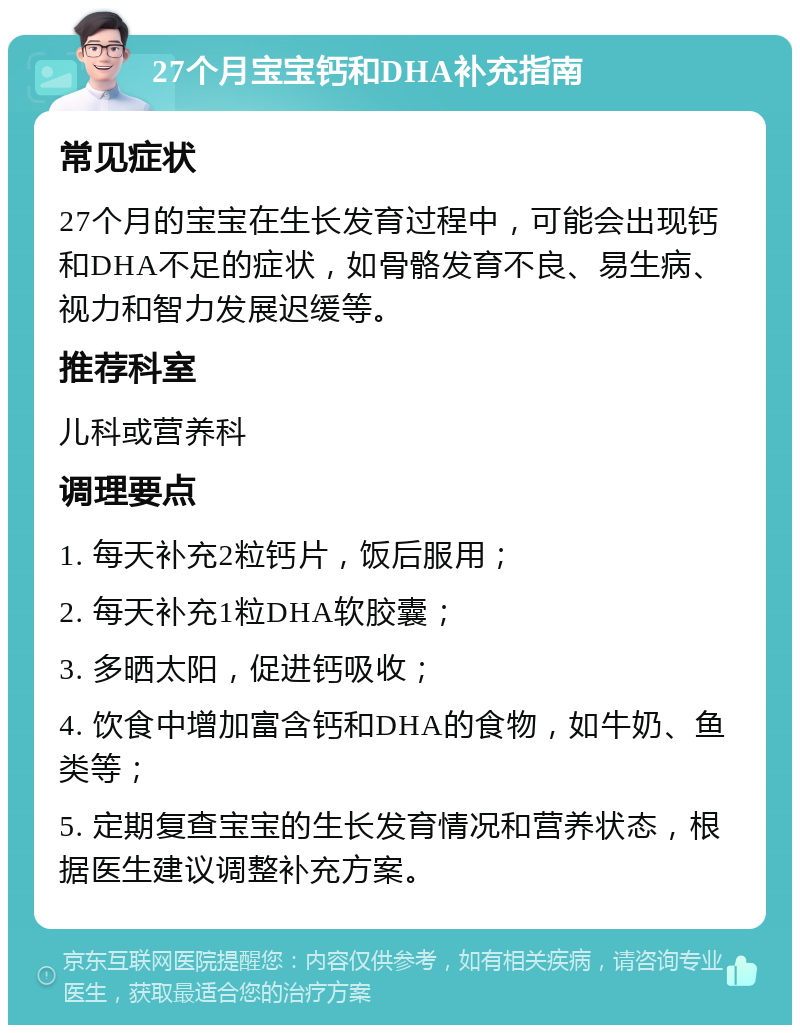 27个月宝宝钙和DHA补充指南 常见症状 27个月的宝宝在生长发育过程中，可能会出现钙和DHA不足的症状，如骨骼发育不良、易生病、视力和智力发展迟缓等。 推荐科室 儿科或营养科 调理要点 1. 每天补充2粒钙片，饭后服用； 2. 每天补充1粒DHA软胶囊； 3. 多晒太阳，促进钙吸收； 4. 饮食中增加富含钙和DHA的食物，如牛奶、鱼类等； 5. 定期复查宝宝的生长发育情况和营养状态，根据医生建议调整补充方案。