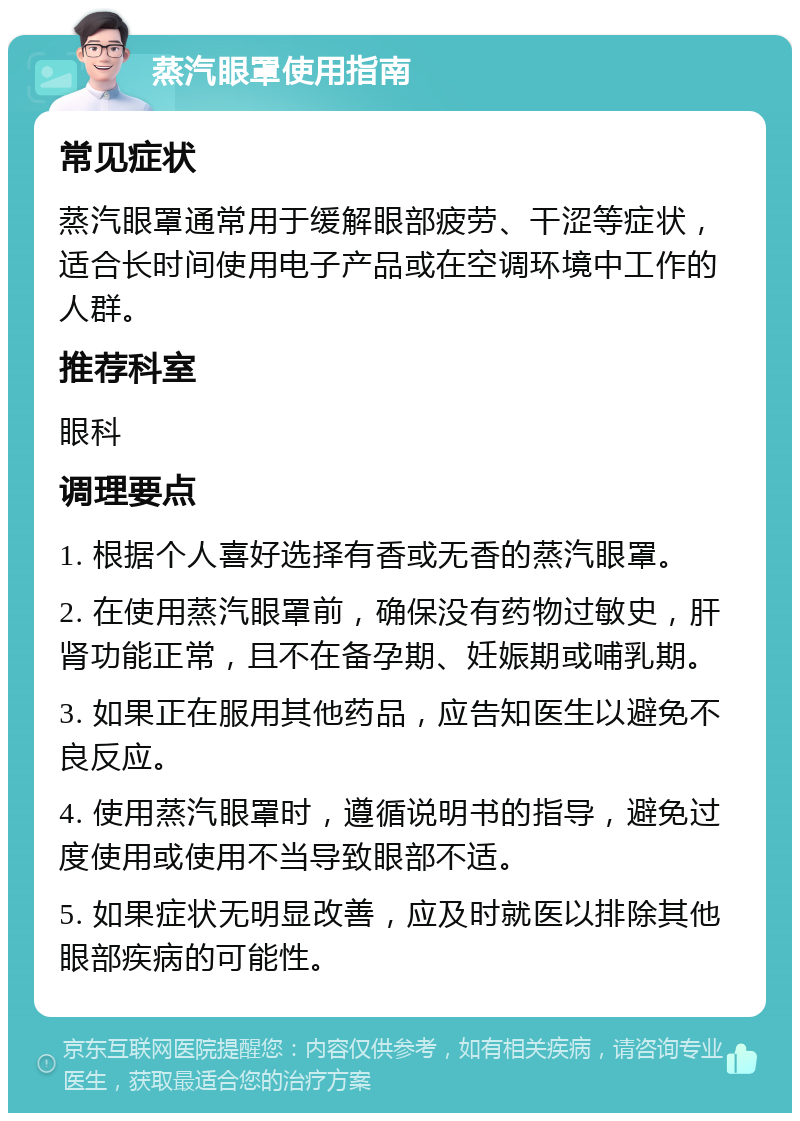 蒸汽眼罩使用指南 常见症状 蒸汽眼罩通常用于缓解眼部疲劳、干涩等症状，适合长时间使用电子产品或在空调环境中工作的人群。 推荐科室 眼科 调理要点 1. 根据个人喜好选择有香或无香的蒸汽眼罩。 2. 在使用蒸汽眼罩前，确保没有药物过敏史，肝肾功能正常，且不在备孕期、妊娠期或哺乳期。 3. 如果正在服用其他药品，应告知医生以避免不良反应。 4. 使用蒸汽眼罩时，遵循说明书的指导，避免过度使用或使用不当导致眼部不适。 5. 如果症状无明显改善，应及时就医以排除其他眼部疾病的可能性。