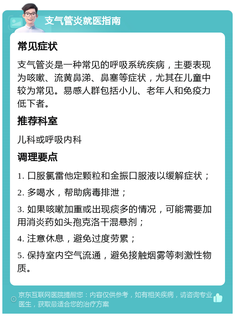 支气管炎就医指南 常见症状 支气管炎是一种常见的呼吸系统疾病，主要表现为咳嗽、流黄鼻涕、鼻塞等症状，尤其在儿童中较为常见。易感人群包括小儿、老年人和免疫力低下者。 推荐科室 儿科或呼吸内科 调理要点 1. 口服氯雷他定颗粒和金振口服液以缓解症状； 2. 多喝水，帮助病毒排泄； 3. 如果咳嗽加重或出现痰多的情况，可能需要加用消炎药如头孢克洛干混悬剂； 4. 注意休息，避免过度劳累； 5. 保持室内空气流通，避免接触烟雾等刺激性物质。