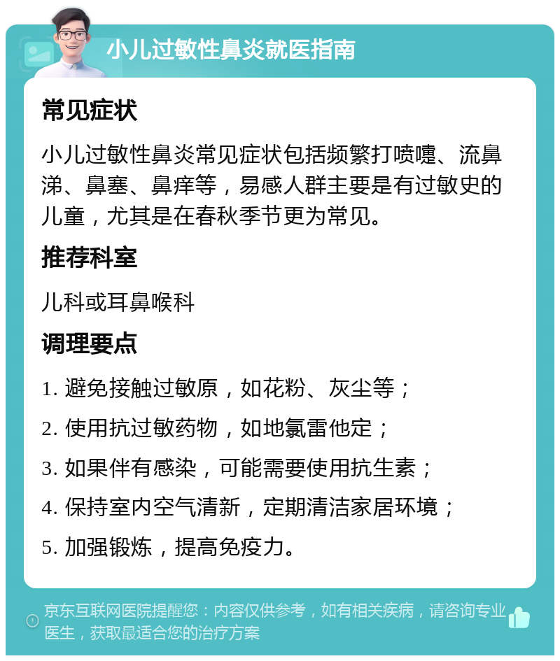 小儿过敏性鼻炎就医指南 常见症状 小儿过敏性鼻炎常见症状包括频繁打喷嚏、流鼻涕、鼻塞、鼻痒等，易感人群主要是有过敏史的儿童，尤其是在春秋季节更为常见。 推荐科室 儿科或耳鼻喉科 调理要点 1. 避免接触过敏原，如花粉、灰尘等； 2. 使用抗过敏药物，如地氯雷他定； 3. 如果伴有感染，可能需要使用抗生素； 4. 保持室内空气清新，定期清洁家居环境； 5. 加强锻炼，提高免疫力。