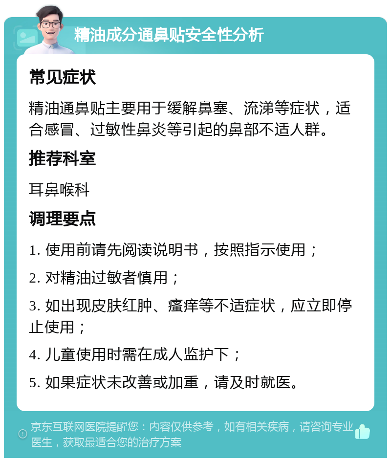 精油成分通鼻贴安全性分析 常见症状 精油通鼻贴主要用于缓解鼻塞、流涕等症状，适合感冒、过敏性鼻炎等引起的鼻部不适人群。 推荐科室 耳鼻喉科 调理要点 1. 使用前请先阅读说明书，按照指示使用； 2. 对精油过敏者慎用； 3. 如出现皮肤红肿、瘙痒等不适症状，应立即停止使用； 4. 儿童使用时需在成人监护下； 5. 如果症状未改善或加重，请及时就医。