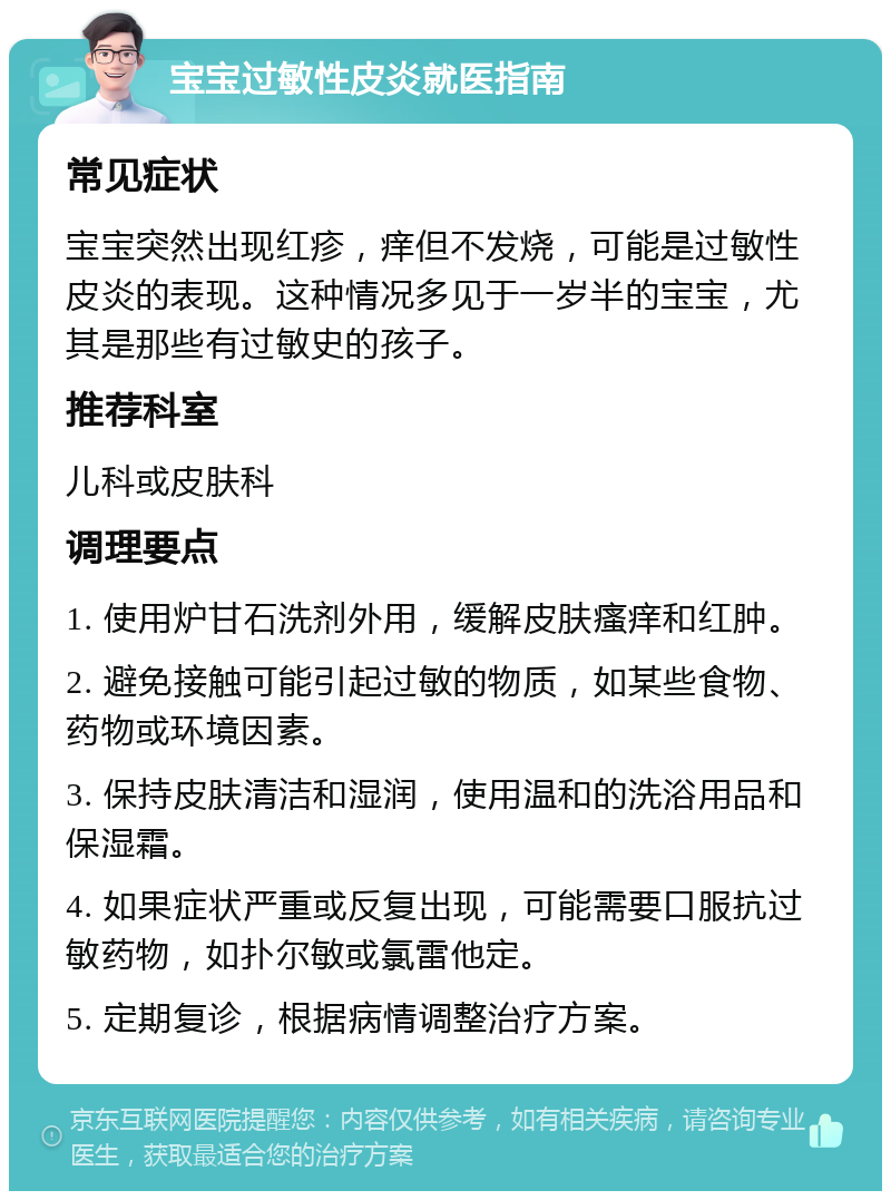 宝宝过敏性皮炎就医指南 常见症状 宝宝突然出现红疹，痒但不发烧，可能是过敏性皮炎的表现。这种情况多见于一岁半的宝宝，尤其是那些有过敏史的孩子。 推荐科室 儿科或皮肤科 调理要点 1. 使用炉甘石洗剂外用，缓解皮肤瘙痒和红肿。 2. 避免接触可能引起过敏的物质，如某些食物、药物或环境因素。 3. 保持皮肤清洁和湿润，使用温和的洗浴用品和保湿霜。 4. 如果症状严重或反复出现，可能需要口服抗过敏药物，如扑尔敏或氯雷他定。 5. 定期复诊，根据病情调整治疗方案。