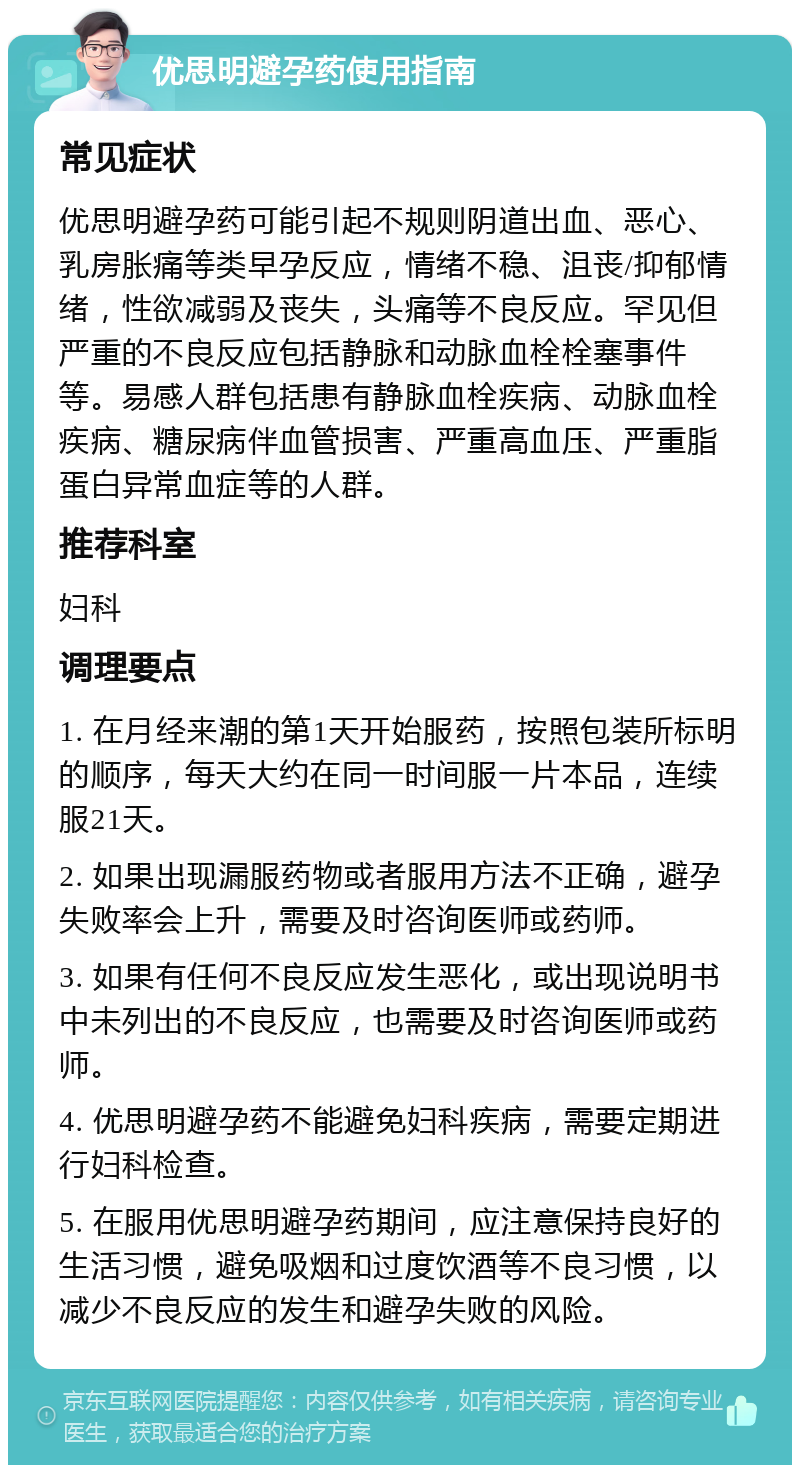 优思明避孕药使用指南 常见症状 优思明避孕药可能引起不规则阴道出血、恶心、乳房胀痛等类早孕反应，情绪不稳、沮丧/抑郁情绪，性欲减弱及丧失，头痛等不良反应。罕见但严重的不良反应包括静脉和动脉血栓栓塞事件等。易感人群包括患有静脉血栓疾病、动脉血栓疾病、糖尿病伴血管损害、严重高血压、严重脂蛋白异常血症等的人群。 推荐科室 妇科 调理要点 1. 在月经来潮的第1天开始服药，按照包装所标明的顺序，每天大约在同一时间服一片本品，连续服21天。 2. 如果出现漏服药物或者服用方法不正确，避孕失败率会上升，需要及时咨询医师或药师。 3. 如果有任何不良反应发生恶化，或出现说明书中未列出的不良反应，也需要及时咨询医师或药师。 4. 优思明避孕药不能避免妇科疾病，需要定期进行妇科检查。 5. 在服用优思明避孕药期间，应注意保持良好的生活习惯，避免吸烟和过度饮酒等不良习惯，以减少不良反应的发生和避孕失败的风险。