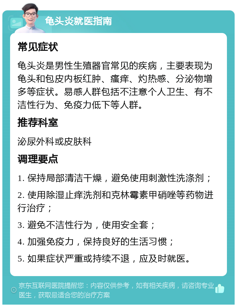 龟头炎就医指南 常见症状 龟头炎是男性生殖器官常见的疾病，主要表现为龟头和包皮内板红肿、瘙痒、灼热感、分泌物增多等症状。易感人群包括不注意个人卫生、有不洁性行为、免疫力低下等人群。 推荐科室 泌尿外科或皮肤科 调理要点 1. 保持局部清洁干燥，避免使用刺激性洗涤剂； 2. 使用除湿止痒洗剂和克林霉素甲硝唑等药物进行治疗； 3. 避免不洁性行为，使用安全套； 4. 加强免疫力，保持良好的生活习惯； 5. 如果症状严重或持续不退，应及时就医。