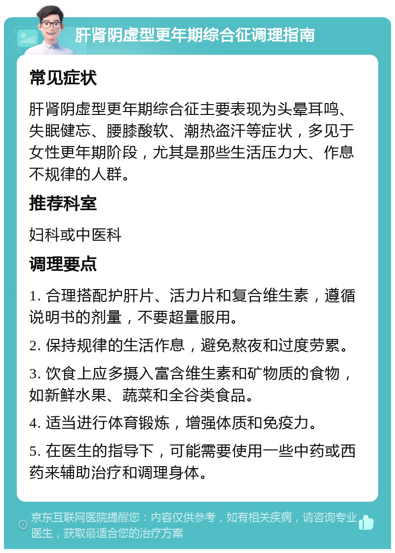 肝肾阴虚型更年期综合征调理指南 常见症状 肝肾阴虚型更年期综合征主要表现为头晕耳鸣、失眠健忘、腰膝酸软、潮热盗汗等症状，多见于女性更年期阶段，尤其是那些生活压力大、作息不规律的人群。 推荐科室 妇科或中医科 调理要点 1. 合理搭配护肝片、活力片和复合维生素，遵循说明书的剂量，不要超量服用。 2. 保持规律的生活作息，避免熬夜和过度劳累。 3. 饮食上应多摄入富含维生素和矿物质的食物，如新鲜水果、蔬菜和全谷类食品。 4. 适当进行体育锻炼，增强体质和免疫力。 5. 在医生的指导下，可能需要使用一些中药或西药来辅助治疗和调理身体。