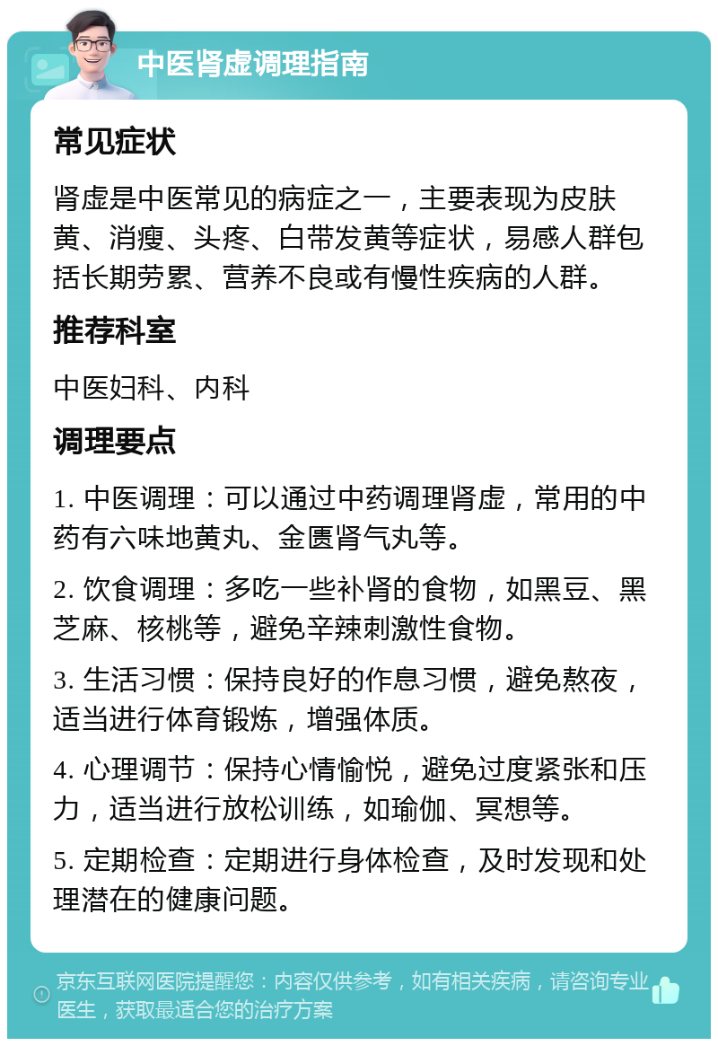 中医肾虚调理指南 常见症状 肾虚是中医常见的病症之一，主要表现为皮肤黄、消瘦、头疼、白带发黄等症状，易感人群包括长期劳累、营养不良或有慢性疾病的人群。 推荐科室 中医妇科、内科 调理要点 1. 中医调理：可以通过中药调理肾虚，常用的中药有六味地黄丸、金匮肾气丸等。 2. 饮食调理：多吃一些补肾的食物，如黑豆、黑芝麻、核桃等，避免辛辣刺激性食物。 3. 生活习惯：保持良好的作息习惯，避免熬夜，适当进行体育锻炼，增强体质。 4. 心理调节：保持心情愉悦，避免过度紧张和压力，适当进行放松训练，如瑜伽、冥想等。 5. 定期检查：定期进行身体检查，及时发现和处理潜在的健康问题。