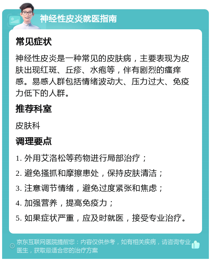 神经性皮炎就医指南 常见症状 神经性皮炎是一种常见的皮肤病，主要表现为皮肤出现红斑、丘疹、水疱等，伴有剧烈的瘙痒感。易感人群包括情绪波动大、压力过大、免疫力低下的人群。 推荐科室 皮肤科 调理要点 1. 外用艾洛松等药物进行局部治疗； 2. 避免搔抓和摩擦患处，保持皮肤清洁； 3. 注意调节情绪，避免过度紧张和焦虑； 4. 加强营养，提高免疫力； 5. 如果症状严重，应及时就医，接受专业治疗。