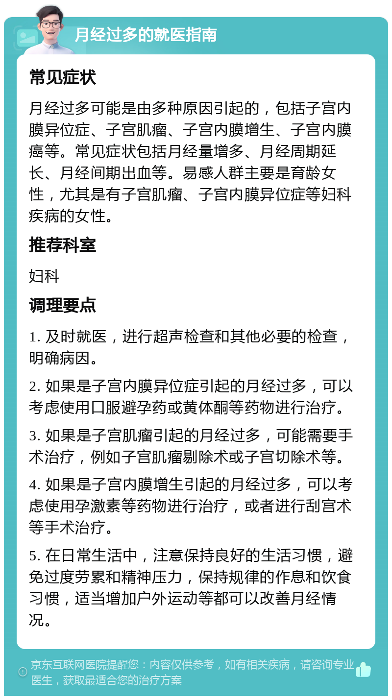 月经过多的就医指南 常见症状 月经过多可能是由多种原因引起的，包括子宫内膜异位症、子宫肌瘤、子宫内膜增生、子宫内膜癌等。常见症状包括月经量增多、月经周期延长、月经间期出血等。易感人群主要是育龄女性，尤其是有子宫肌瘤、子宫内膜异位症等妇科疾病的女性。 推荐科室 妇科 调理要点 1. 及时就医，进行超声检查和其他必要的检查，明确病因。 2. 如果是子宫内膜异位症引起的月经过多，可以考虑使用口服避孕药或黄体酮等药物进行治疗。 3. 如果是子宫肌瘤引起的月经过多，可能需要手术治疗，例如子宫肌瘤剔除术或子宫切除术等。 4. 如果是子宫内膜增生引起的月经过多，可以考虑使用孕激素等药物进行治疗，或者进行刮宫术等手术治疗。 5. 在日常生活中，注意保持良好的生活习惯，避免过度劳累和精神压力，保持规律的作息和饮食习惯，适当增加户外运动等都可以改善月经情况。