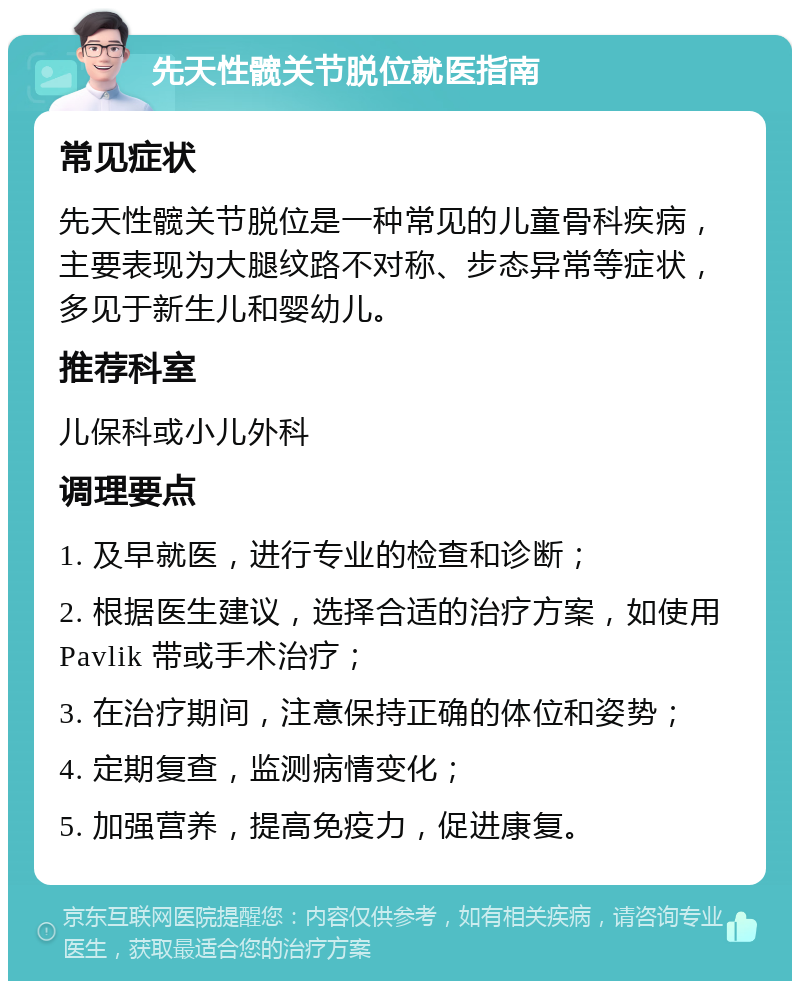 先天性髋关节脱位就医指南 常见症状 先天性髋关节脱位是一种常见的儿童骨科疾病，主要表现为大腿纹路不对称、步态异常等症状，多见于新生儿和婴幼儿。 推荐科室 儿保科或小儿外科 调理要点 1. 及早就医，进行专业的检查和诊断； 2. 根据医生建议，选择合适的治疗方案，如使用 Pavlik 带或手术治疗； 3. 在治疗期间，注意保持正确的体位和姿势； 4. 定期复查，监测病情变化； 5. 加强营养，提高免疫力，促进康复。