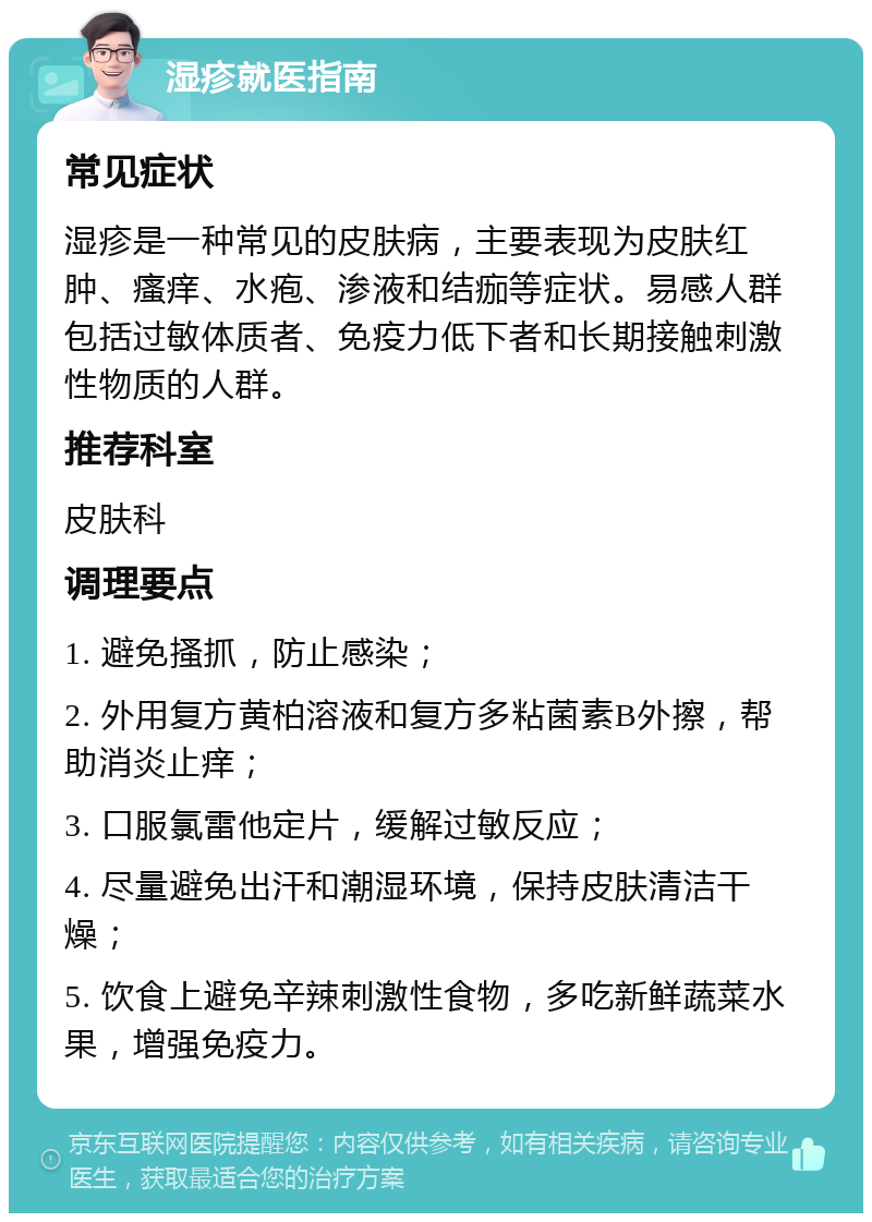 湿疹就医指南 常见症状 湿疹是一种常见的皮肤病，主要表现为皮肤红肿、瘙痒、水疱、渗液和结痂等症状。易感人群包括过敏体质者、免疫力低下者和长期接触刺激性物质的人群。 推荐科室 皮肤科 调理要点 1. 避免搔抓，防止感染； 2. 外用复方黄柏溶液和复方多粘菌素B外擦，帮助消炎止痒； 3. 口服氯雷他定片，缓解过敏反应； 4. 尽量避免出汗和潮湿环境，保持皮肤清洁干燥； 5. 饮食上避免辛辣刺激性食物，多吃新鲜蔬菜水果，增强免疫力。