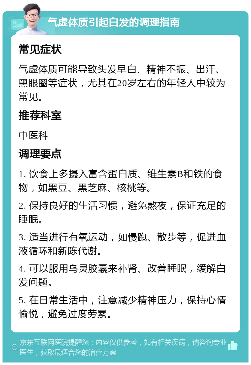 气虚体质引起白发的调理指南 常见症状 气虚体质可能导致头发早白、精神不振、出汗、黑眼圈等症状，尤其在20岁左右的年轻人中较为常见。 推荐科室 中医科 调理要点 1. 饮食上多摄入富含蛋白质、维生素B和铁的食物，如黑豆、黑芝麻、核桃等。 2. 保持良好的生活习惯，避免熬夜，保证充足的睡眠。 3. 适当进行有氧运动，如慢跑、散步等，促进血液循环和新陈代谢。 4. 可以服用乌灵胶囊来补肾、改善睡眠，缓解白发问题。 5. 在日常生活中，注意减少精神压力，保持心情愉悦，避免过度劳累。